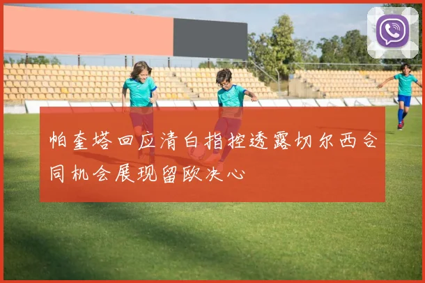 帕奎塔回应清白指控透露切尔西合同机会展现留欧决心