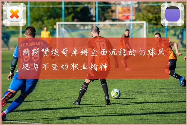 纳斯赞埃奇库姆全面沉稳的打球风格与不变的职业精神