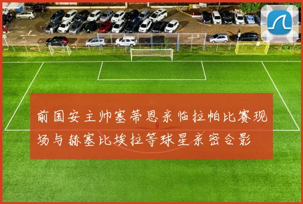 前国安主帅塞蒂恩亲临拉帕比赛现场与赫塞比埃拉等球星亲密合影