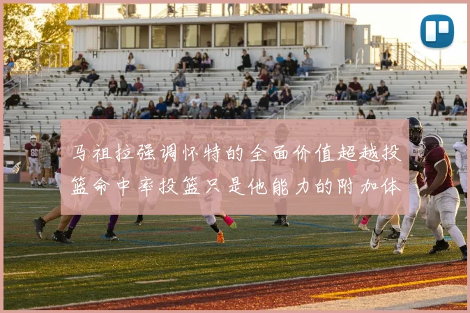 马祖拉强调怀特的全面价值超越投篮命中率投篮只是他能力的附加体现