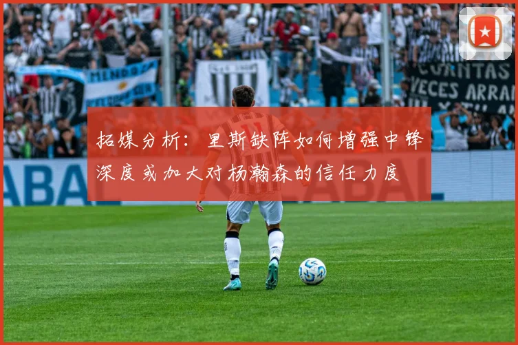 拓媒分析：里斯缺阵如何增强中锋深度或加大对杨瀚森的信任力度