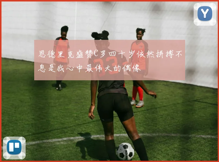恩德里克盛赞C罗四十岁依然拼搏不息是我心中最伟大的偶像