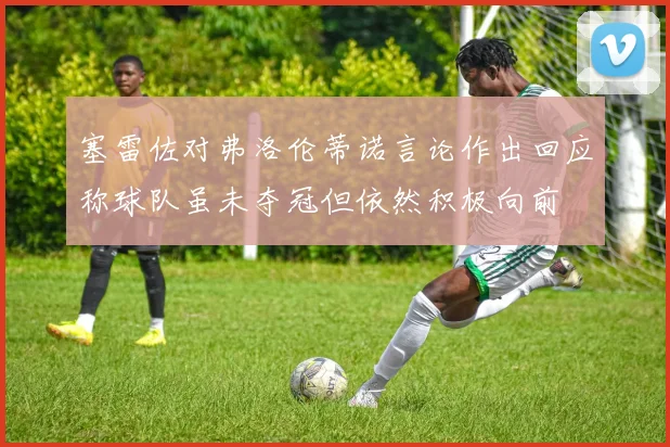 塞雷佐对弗洛伦蒂诺言论作出回应称球队虽未夺冠但依然积极向前
