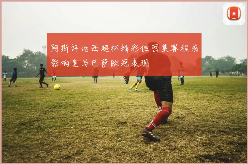 阿斯评论西超杯精彩但密集赛程或影响皇马巴萨欧冠表现