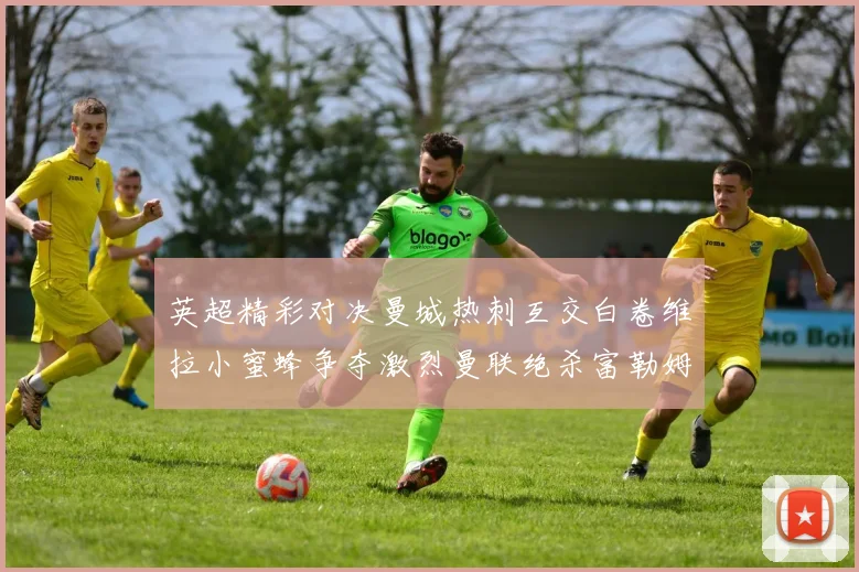 英超精彩对决曼城热刺互交白卷维拉小蜜蜂争夺激烈曼联绝杀富勒姆逆转胜利