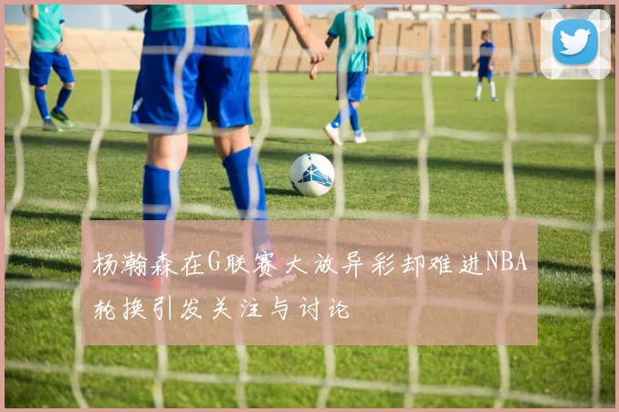 杨瀚森在G联赛大放异彩却难进NBA轮换引发关注与讨论