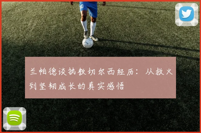 兰帕德谈执教切尔西经历：从救火到坚韧成长的真实感悟