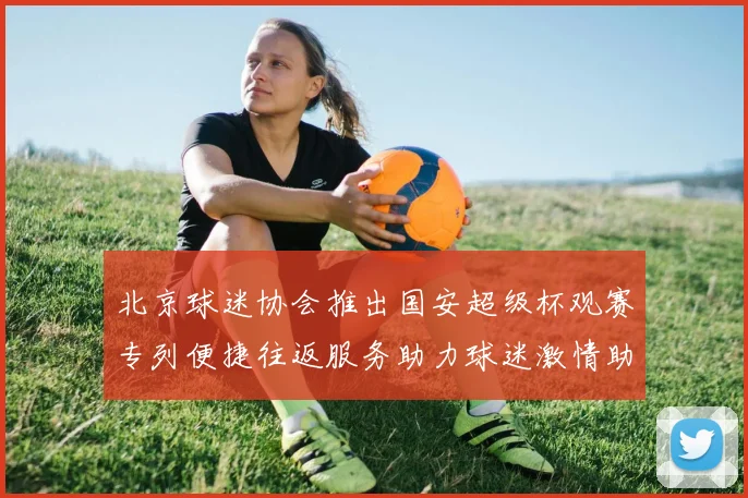 北京球迷协会推出国安超级杯观赛专列便捷往返服务助力球迷激情助阵