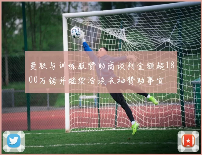 曼联与训练服赞助商谈判金额超1800万镑并继续洽谈衣袖赞助事宜