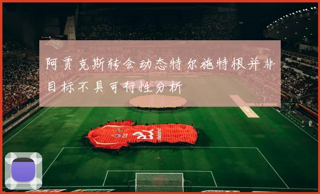 阿贾克斯转会动态特尔施特根并非目标不具可行性分析