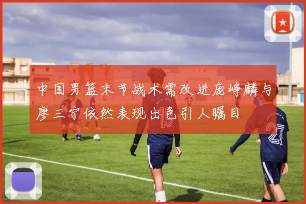 中国男篮末节战术需改进庞峥麟与廖三宁依然表现出色引人瞩目