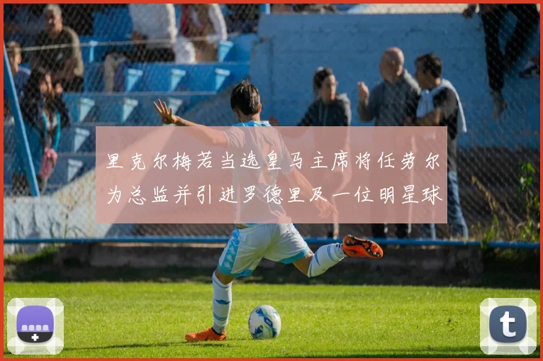 里克尔梅若当选皇马主席将任劳尔为总监并引进罗德里及一位明星球员