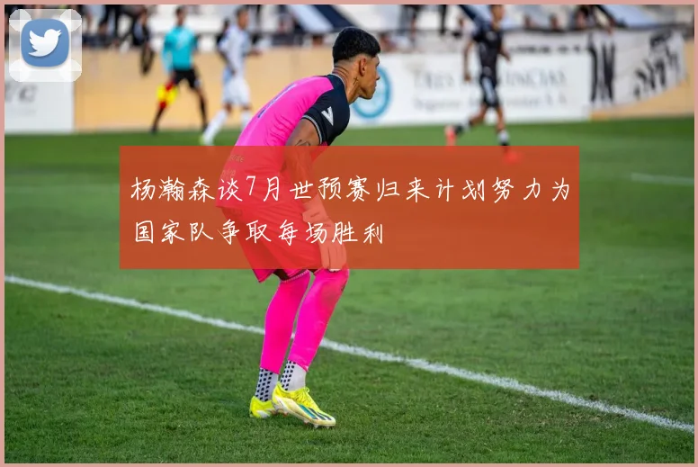 杨瀚森谈7月世预赛归来计划努力为国家队争取每场胜利