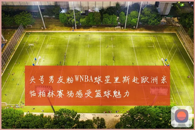 头号男友粉WNBA球星里斯赴欧洲亲临柏林赛场感受篮球魅力