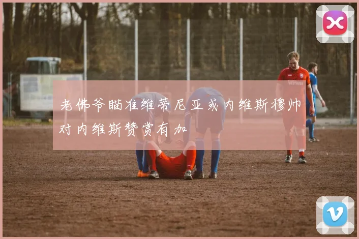 老佛爷瞄准维蒂尼亚或内维斯穆帅对内维斯赞赏有加