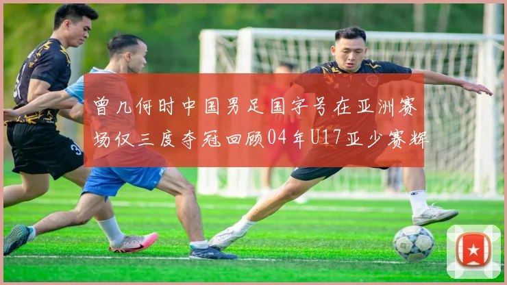 曾几何时中国男足国字号在亚洲赛场仅三度夺冠回顾04年U17亚少赛辉煌时刻