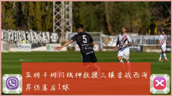亚姆卡姆门线神救援三镇苦战西海岸仍落后1球