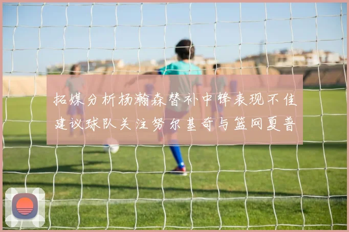 拓媒分析杨瀚森替补中锋表现不佳建议球队关注努尔基奇与篮网夏普